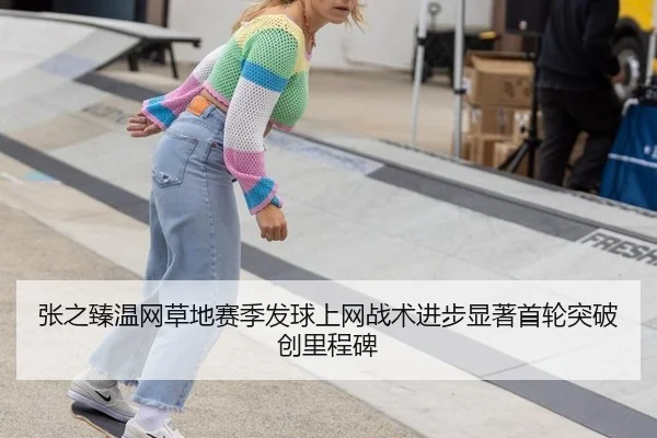 张之臻温网草地赛季发球上网战术进步显著首轮突破创里程碑