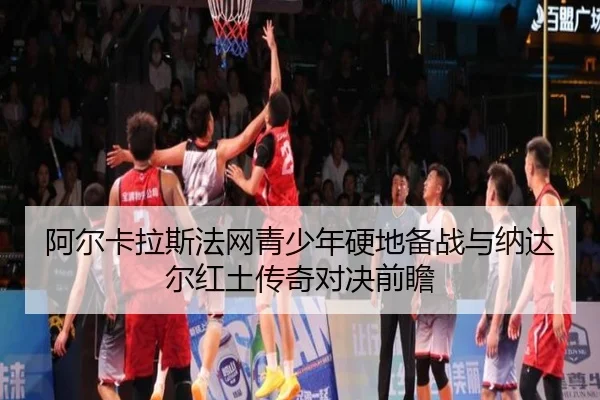阿尔卡拉斯法网青少年硬地备战与纳达尔红土传奇对决前瞻