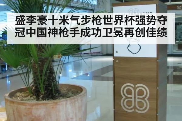 盛李豪十米气步枪世界杯强势夺冠中国神枪手成功卫冕再创佳绩