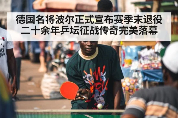 德国名将波尔正式宣布赛季末退役二十余年乒坛征战传奇完美落幕