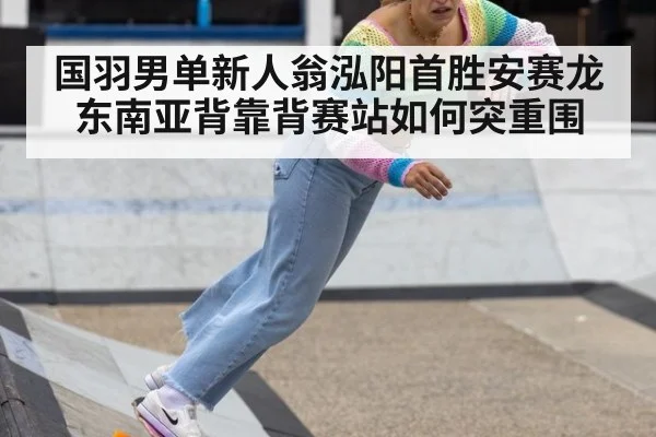 国羽男单新人翁泓阳首胜安赛龙 东南亚背靠背赛站如何突重围