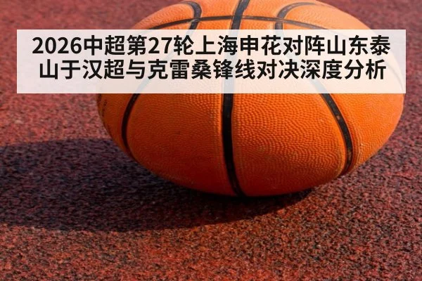 2026中超第27轮上海申花对阵山东泰山于汉超与克雷桑锋线对决深度分析